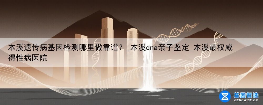 本溪遗传病基因检测哪里做靠谱？_本溪dna亲子鉴定_本溪最权威得性病医院