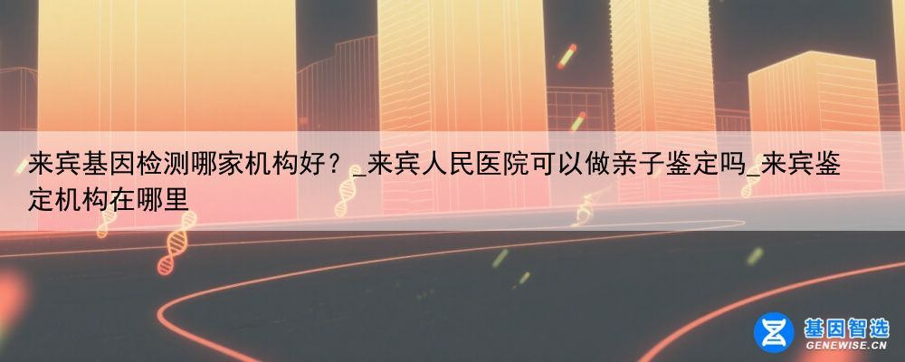 来宾基因检测哪家机构好？_来宾人民医院可以做亲子鉴定吗_来宾鉴定机构在哪里