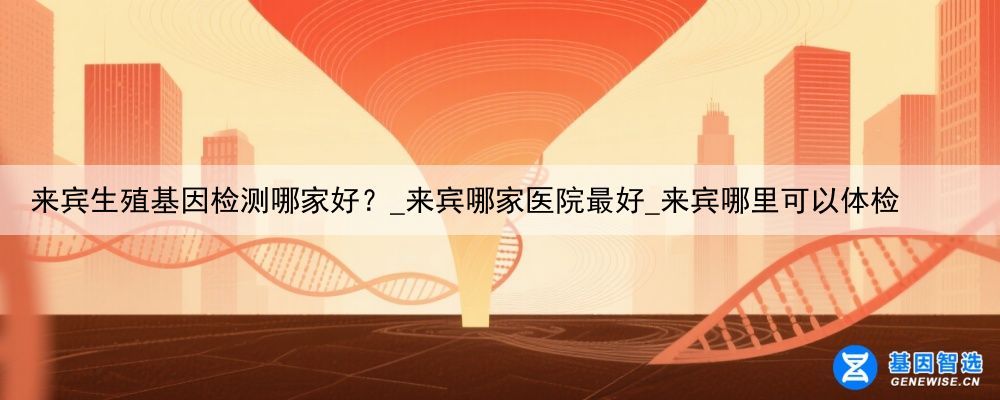 来宾生殖基因检测哪家好？_来宾哪家医院最好_来宾哪里可以体检