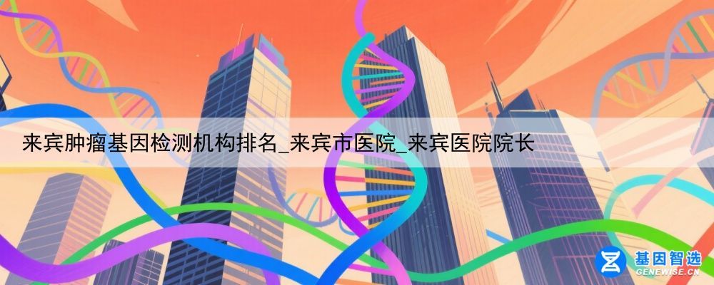 来宾肿瘤基因检测机构排名_来宾市医院_来宾医院院长
