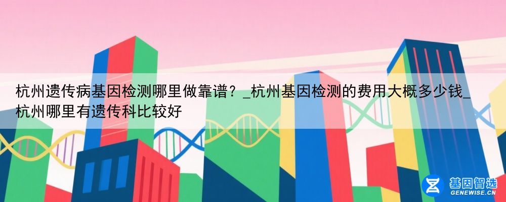 杭州遗传病基因检测哪里做靠谱？_杭州基因检测的费用大概多少钱_杭州哪里有遗传科比较好