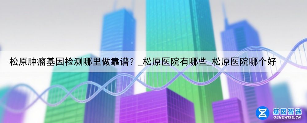松原肿瘤基因检测哪里做靠谱？_松原医院有哪些_松原医院哪个好