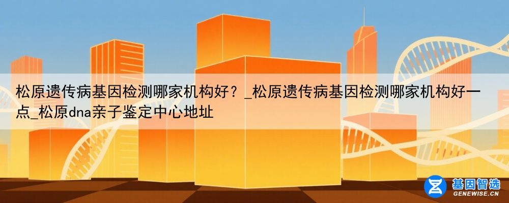 松原遗传病基因检测哪家机构好？_松原遗传病基因检测哪家机构好一点_松原dna亲子鉴定中心地址