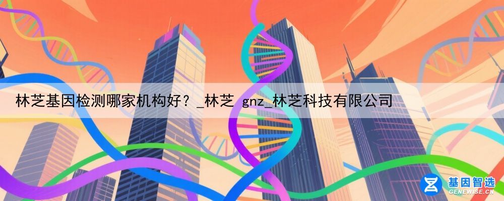 林芝基因检测哪家机构好？_林芝 gnz_林芝科技有限公司