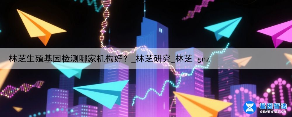 林芝生殖基因检测哪家机构好？_林芝研究_林芝 gnz