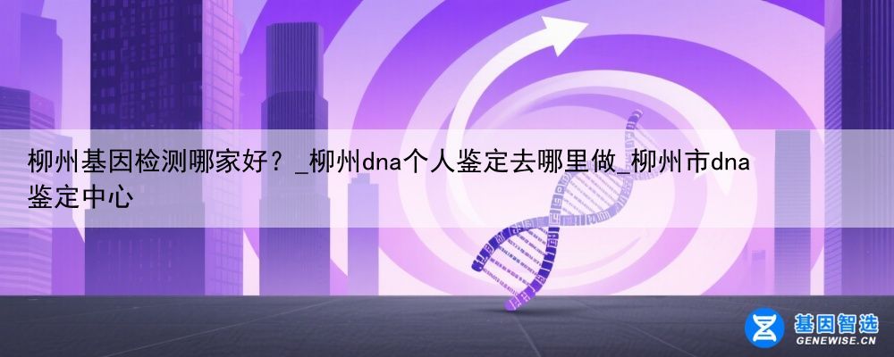 柳州基因检测哪家好？_柳州dna个人鉴定去哪里做_柳州市dna鉴定中心