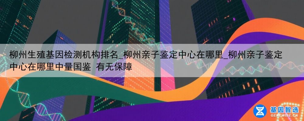 柳州生殖基因检测机构排名_柳州亲子鉴定中心在哪里_柳州亲子鉴定中心在哪里中量国鉴 有无保障