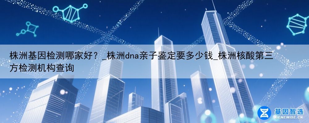 株洲基因检测哪家好？_株洲dna亲子鉴定要多少钱_株洲核酸第三方检测机构查询