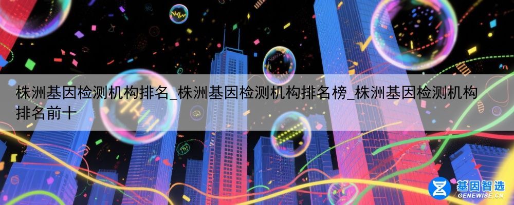 株洲基因检测机构排名_株洲基因检测机构排名榜_株洲基因检测机构排名前十