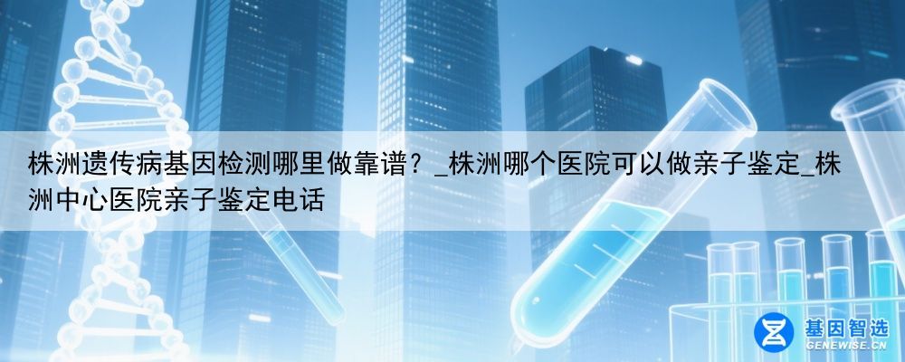 株洲遗传病基因检测哪里做靠谱？_株洲哪个医院可以做亲子鉴定_株洲中心医院亲子鉴定电话