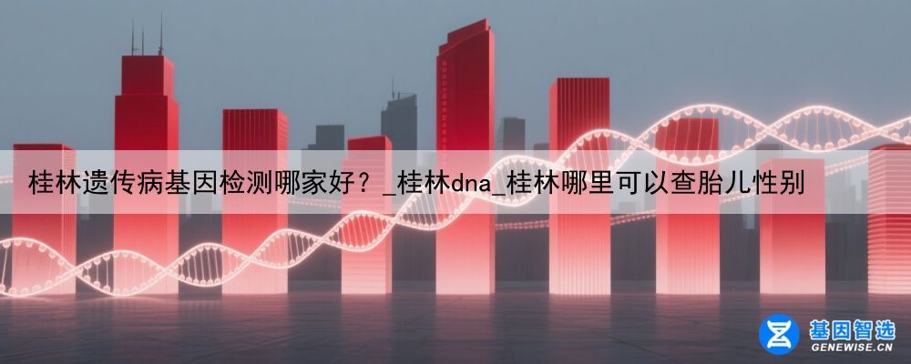 桂林遗传病基因检测哪家好？_桂林dna_桂林哪里可以查胎儿性别