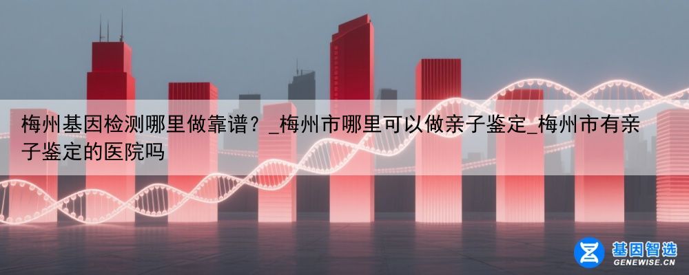 梅州基因检测哪里做靠谱？_梅州市哪里可以做亲子鉴定_梅州市有亲子鉴定的医院吗