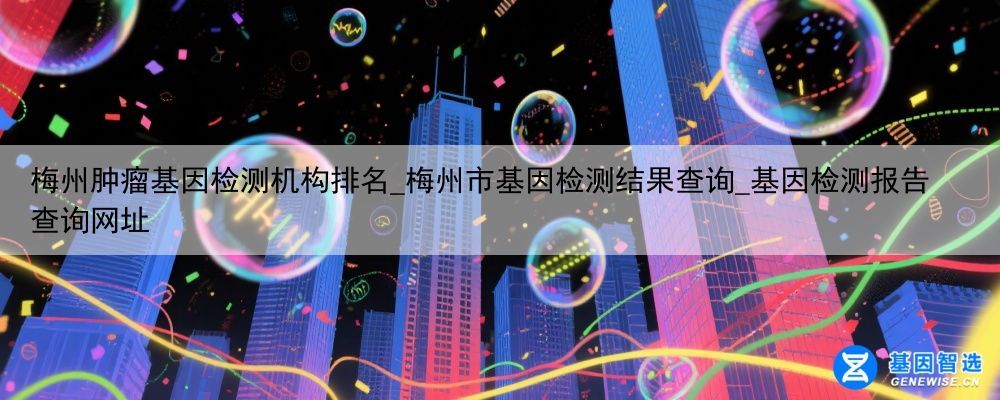 梅州肿瘤基因检测机构排名_梅州市基因检测结果查询_基因检测报告查询网址