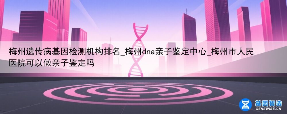 梅州遗传病基因检测机构排名_梅州dna亲子鉴定中心_梅州市人民医院可以做亲子鉴定吗