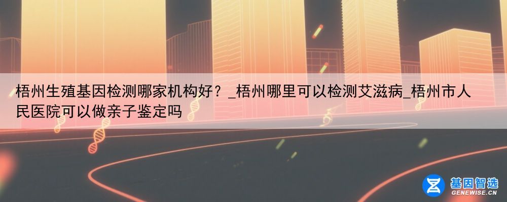 梧州生殖基因检测哪家机构好？_梧州哪里可以检测艾滋病_梧州市人民医院可以做亲子鉴定吗