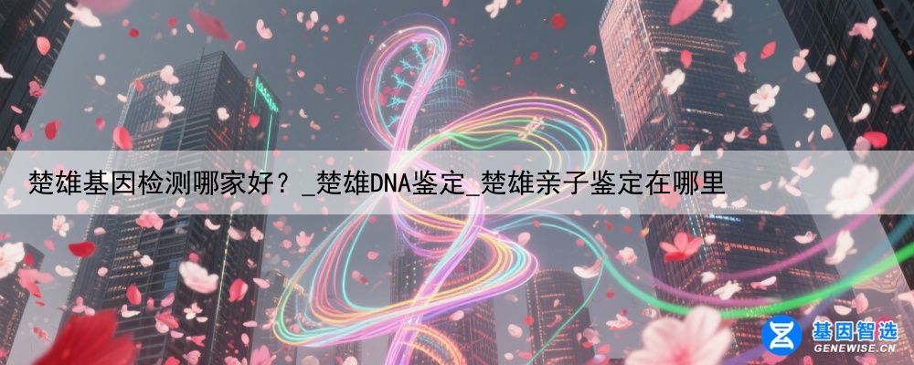 楚雄基因检测哪家好？_楚雄DNA鉴定_楚雄亲子鉴定在哪里
