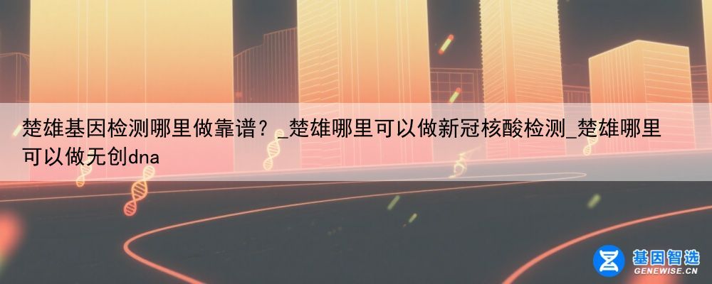 楚雄基因检测哪里做靠谱？_楚雄哪里可以做新冠核酸检测_楚雄哪里可以做无创dna