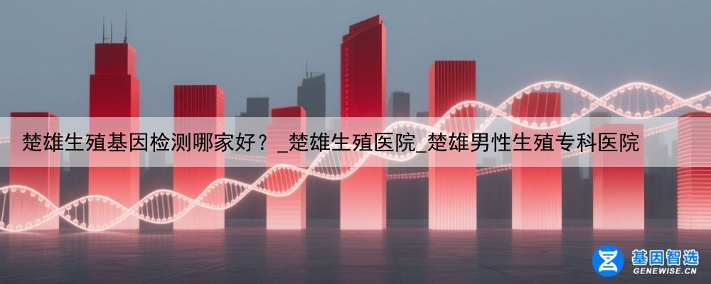 楚雄生殖基因检测哪家好？_楚雄生殖医院_楚雄男性生殖专科医院
