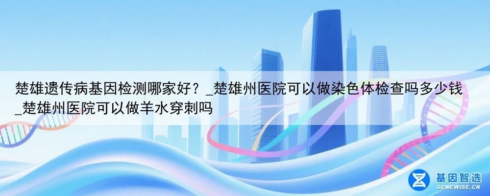 楚雄遗传病基因检测哪家好？_楚雄州医院可以做染色体检查吗多少钱_楚雄州医院可以做羊水穿刺吗