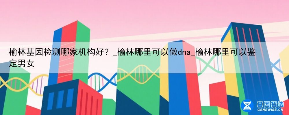 榆林基因检测哪家机构好？_榆林哪里可以做dna_榆林哪里可以鉴定男女