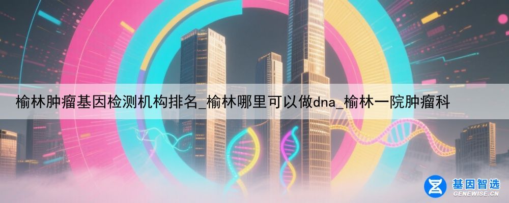 榆林肿瘤基因检测机构排名_榆林哪里可以做dna_榆林一院肿瘤科