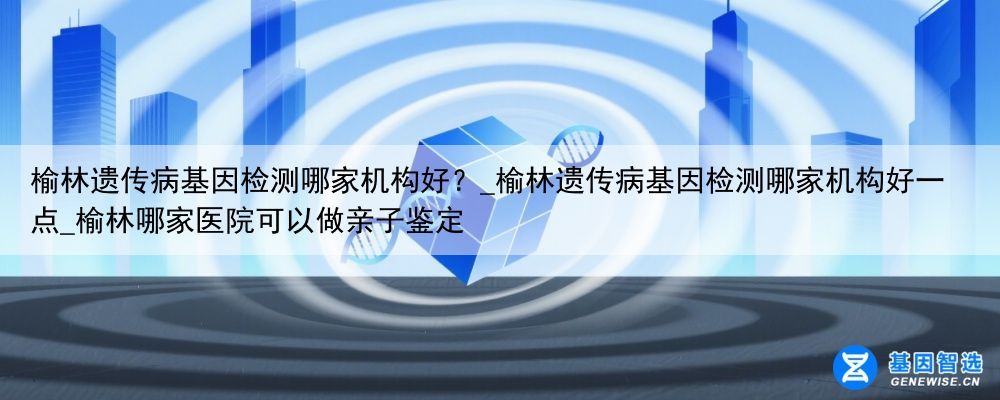 榆林遗传病基因检测哪家机构好？_榆林遗传病基因检测哪家机构好一点_榆林哪家医院可以做亲子鉴定