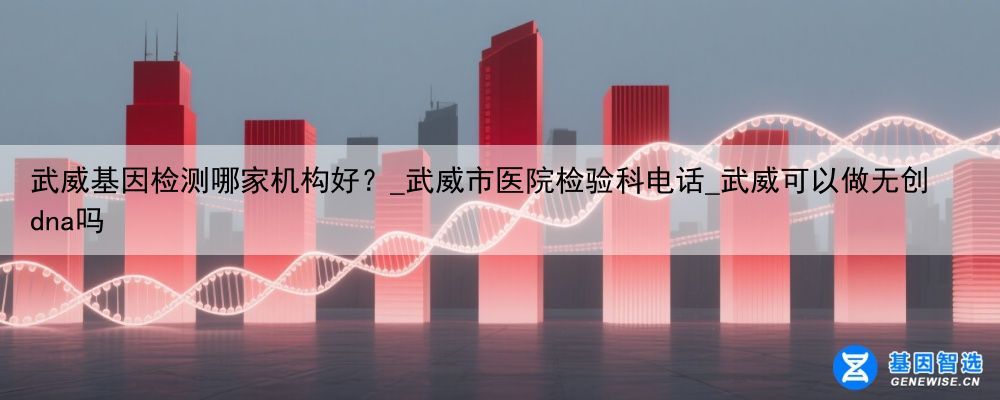 武威基因检测哪家机构好？_武威市医院检验科电话_武威可以做无创dna吗