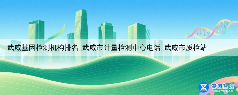 武威基因检测机构排名_武威市计量检测中心电话_武威市质检站