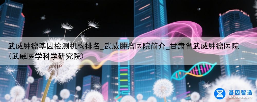 武威肿瘤基因检测机构排名_武威肿瘤医院简介_甘肃省武威肿瘤医院(武威医学科学研究院)