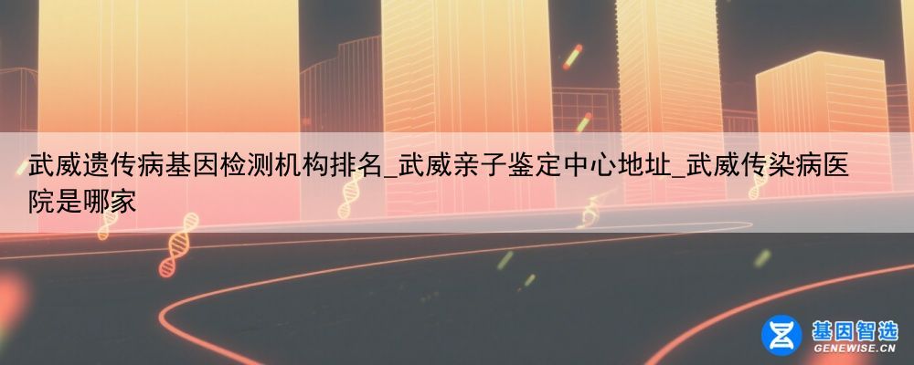 武威遗传病基因检测机构排名_武威亲子鉴定中心地址_武威传染病医院是哪家