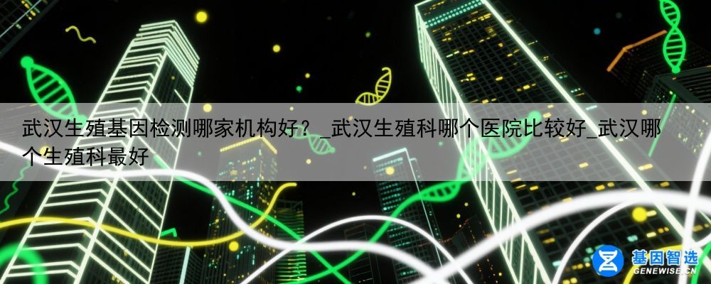武汉生殖基因检测哪家机构好？_武汉生殖科哪个医院比较好_武汉哪个生殖科最好