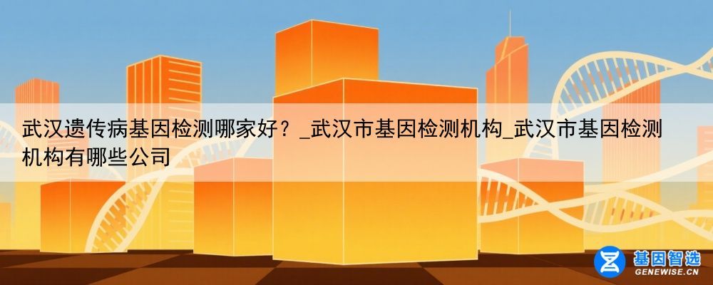 武汉遗传病基因检测哪家好？_武汉市基因检测机构_武汉市基因检测机构有哪些公司
