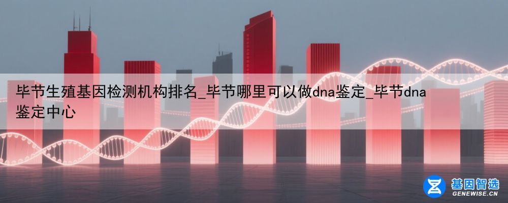 毕节生殖基因检测机构排名_毕节哪里可以做dna鉴定_毕节dna鉴定中心