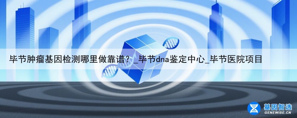 毕节肿瘤基因检测哪里做靠谱？_毕节dna鉴定中心_毕节医院项目