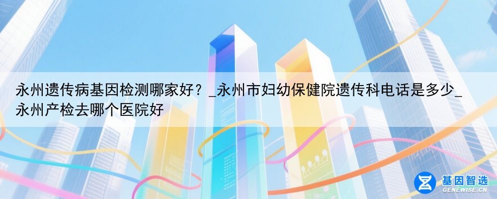 永州遗传病基因检测哪家好？_永州市妇幼保健院遗传科电话是多少_永州产检去哪个医院好