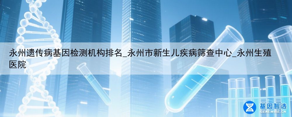 永州遗传病基因检测机构排名_永州市新生儿疾病筛查中心_永州生殖医院