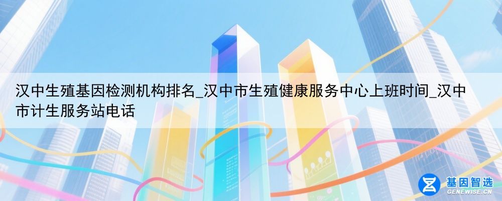 汉中生殖基因检测机构排名_汉中市生殖健康服务中心上班时间_汉中市计生服务站电话