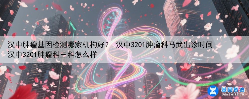 汉中肿瘤基因检测哪家机构好？_汉中3201肿瘤科马武出诊时间_汉中3201肿瘤科三科怎么样