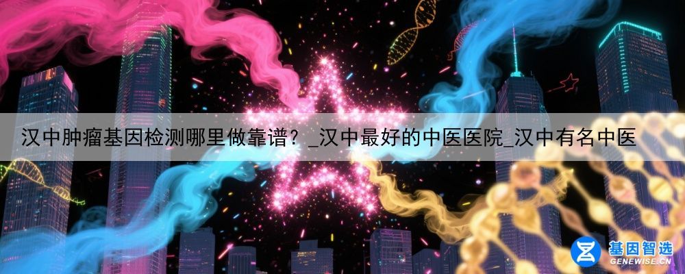 汉中肿瘤基因检测哪里做靠谱？_汉中最好的中医医院_汉中有名中医
