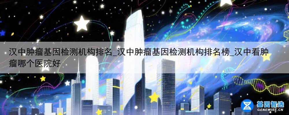 汉中肿瘤基因检测机构排名_汉中肿瘤基因检测机构排名榜_汉中看肿瘤哪个医院好