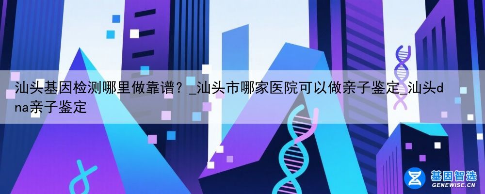 汕头基因检测哪里做靠谱？_汕头市哪家医院可以做亲子鉴定_汕头dna亲子鉴定