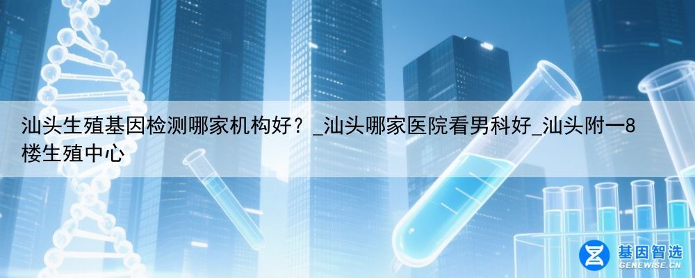 汕头生殖基因检测哪家机构好？_汕头哪家医院看男科好_汕头附一8楼生殖中心