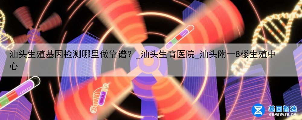汕头生殖基因检测哪里做靠谱？_汕头生育医院_汕头附一8楼生殖中心