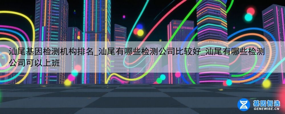 汕尾基因检测机构排名_汕尾有哪些检测公司比较好_汕尾有哪些检测公司可以上班