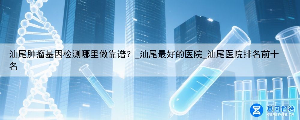 汕尾肿瘤基因检测哪里做靠谱？_汕尾最好的医院_汕尾医院排名前十名