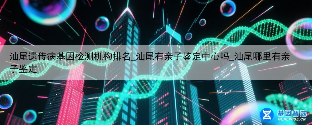 汕尾遗传病基因检测机构排名_汕尾有亲子鉴定中心吗_汕尾哪里有亲子鉴定
