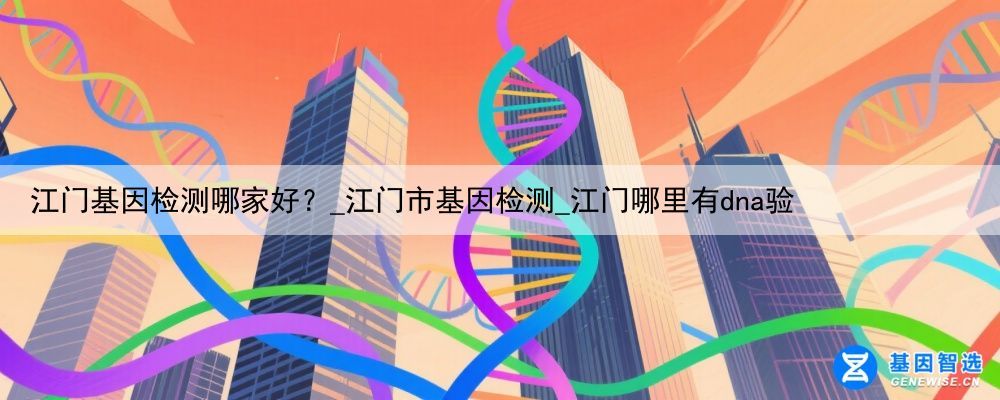 江门基因检测哪家好？_江门市基因检测_江门哪里有dna验