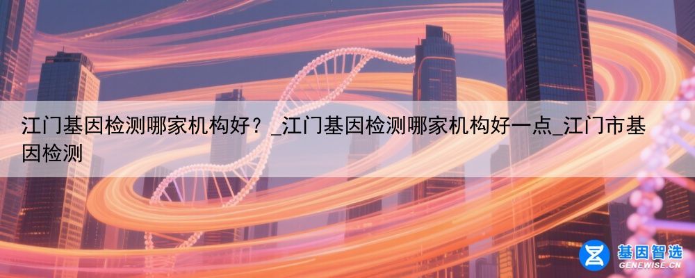 江门基因检测哪家机构好？_江门基因检测哪家机构好一点_江门市基因检测