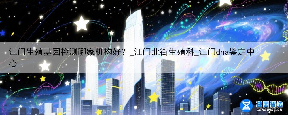 江门生殖基因检测哪家机构好？_江门北街生殖科_江门dna鉴定中心