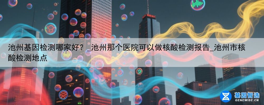 池州基因检测哪家好？_池州那个医院可以做核酸检测报告_池州市核酸检测地点